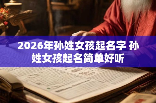 2026年孙姓女孩起名字 孙姓女孩起名简单好听 2026年孙姓女孩起名字 孙姓女孩起名简单好听
