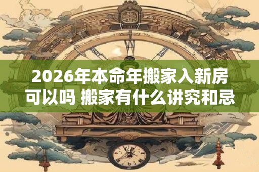 2026年本命年搬家入新房可以吗 搬家有什么讲究和忌讳