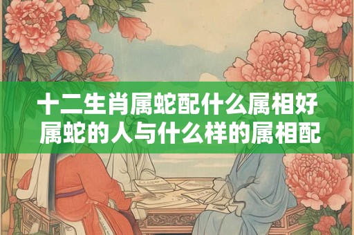 十二生肖属蛇配什么属相好 属蛇的人与什么样的属相配