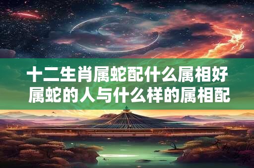十二生肖属蛇配什么属相好 属蛇的人与什么样的属相配