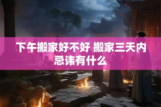 下午搬家好不好 搬家三天内忌讳有什么