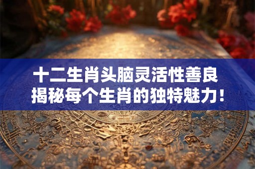 十二生肖头脑灵活性善良 揭秘每个生肖的独特魅力！