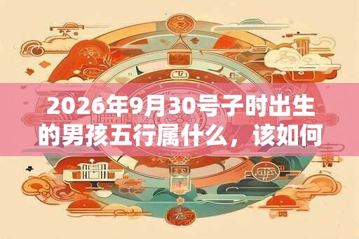 2026年9月30号子时出生的男孩五行属什么，该如何起名