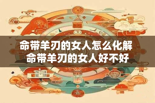 命带羊刃的女人怎么化解 命带羊刃的女人好不好 命带羊刃的女人怎么化解 命带羊刃的女人好不好