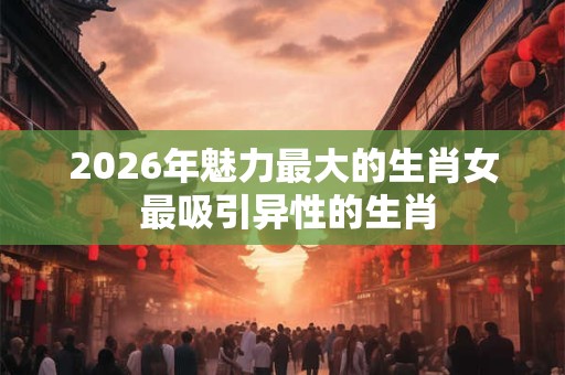 2026年魅力最大的生肖女 最吸引异性的生肖
