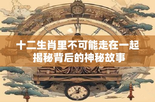 十二生肖里不可能走在一起 揭秘背后的神秘故事