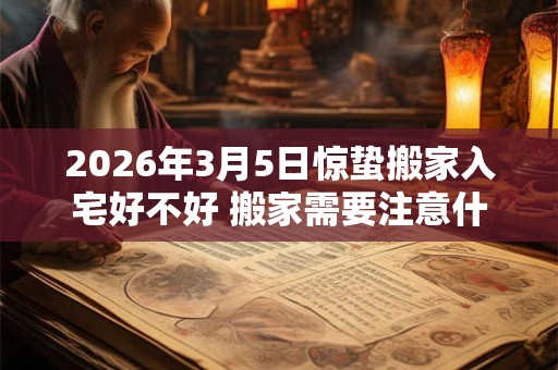 2026年3月5日惊蛰搬家入宅好不好 搬家需要注意什么