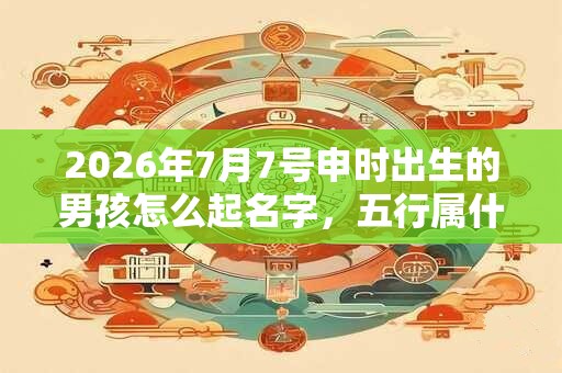 2026年7月7号申时出生的男孩怎么起名字，五行属什么