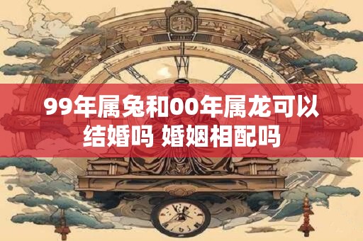 99年属兔和00年属龙可以结婚吗 婚姻相配吗 99年属兔和00年属龙可以结婚吗 婚姻相配吗