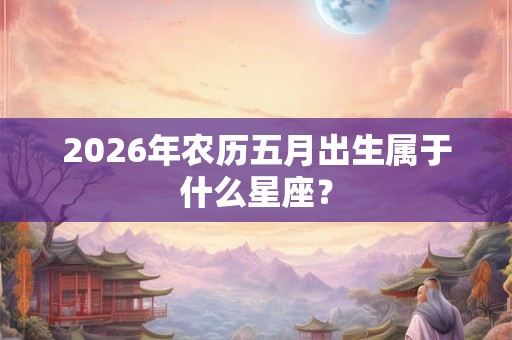 2026年农历五月出生属于什么星座？