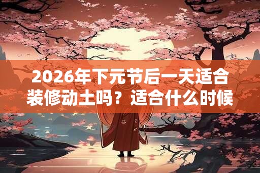 2026年下元节后一天适合装修动土吗？适合什么时候？