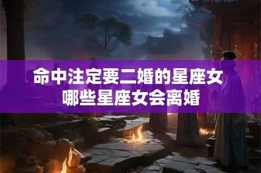 命中注定要二婚的星座女 哪些星座女会离婚 命中注定要二婚的星座女 哪些星座女会离婚
