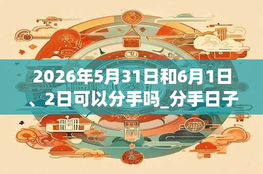 2026年5月31日和6月1日、2日可以分手吗_分手日子好吗
