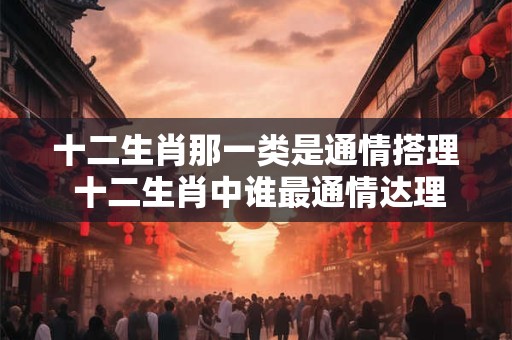 十二生肖那一类是通情搭理 十二生肖中谁最通情达理