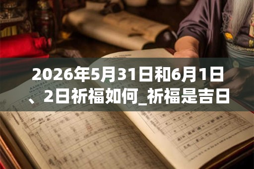 2026年5月31日和6月1日、2日祈福如何_祈福是吉日吗