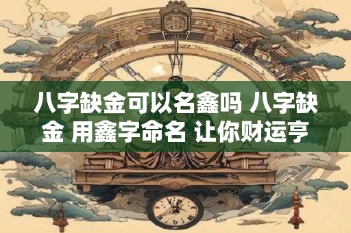 八字缺金可以名鑫吗 八字缺金 用鑫字命名 让你财运亨通！