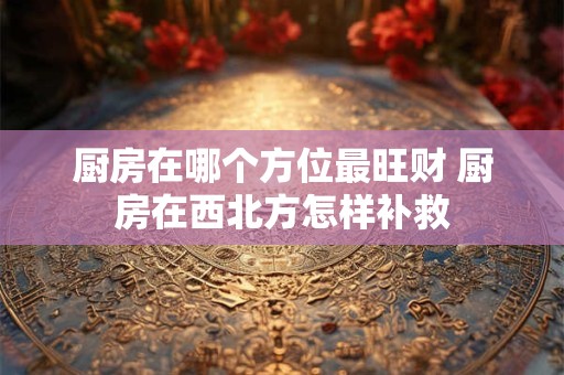 厨房在哪个方位最旺财 厨房在西北方怎样补救