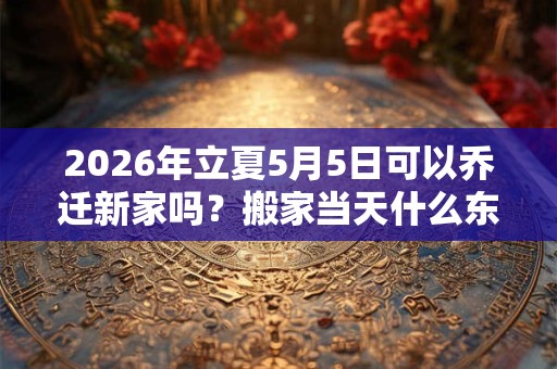2026年立夏5月5日可以乔迁新家吗？搬家当天什么东西先进？