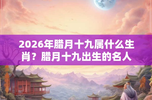 2026年腊月十九属什么生肖？腊月十九出生的名人