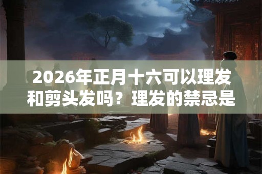 2026年正月十六可以理发和剪头发吗？理发的禁忌是什么？