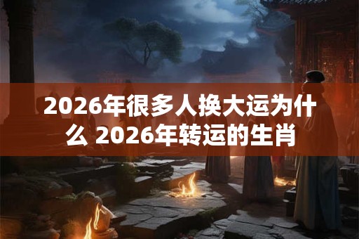 2026年很多人换大运为什么 2026年转运的生肖