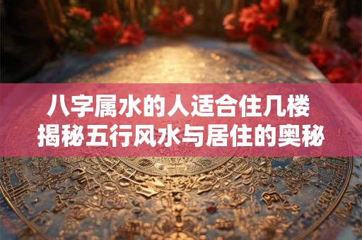 八字属水的人适合住几楼 揭秘五行风水与居住的奥秘