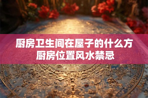 厨房卫生间在屋子的什么方 厨房位置风水禁忌