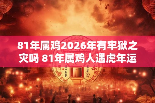 81年属鸡2026年有牢狱之灾吗 81年属鸡人遇虎年运势