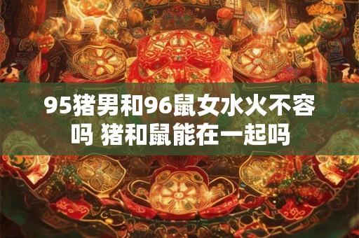95猪男和96鼠女水火不容吗 猪和鼠能在一起吗