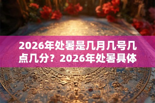 2026年处暑是几月几号几点几分？2026年处暑具体时间？