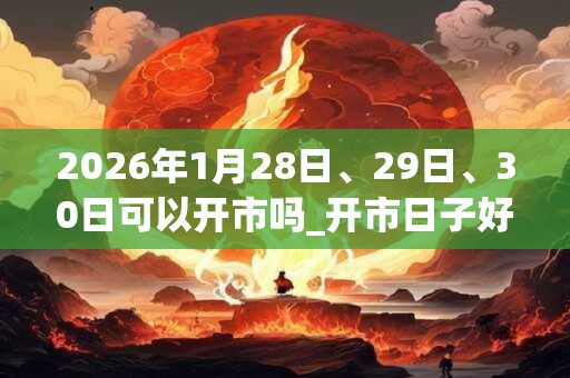 2026年1月28日、29日、30日可以开市吗_开市日子好吗