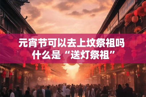 元宵节可以去上坟祭祖吗 什么是“送灯祭祖”