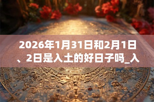 2026年1月31日和2月1日、2日是入土的好日子吗_入土可以吗