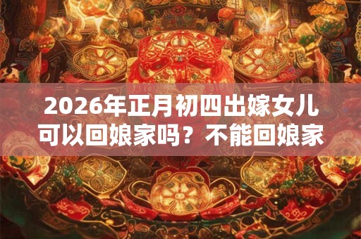 2026年正月初四出嫁女儿可以回娘家吗？不能回娘家的日子？