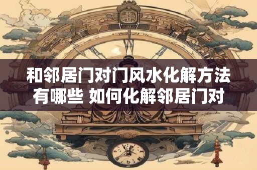 和邻居门对门风水化解方法有哪些 如何化解邻居门对门风水问题