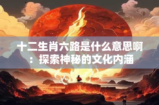 十二生肖六路是什么意思啊 ：探索神秘的文化内涵