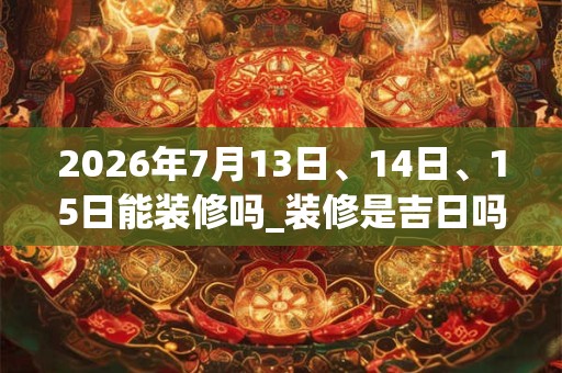 2026年7月13日、14日、15日能装修吗_装修是吉日吗