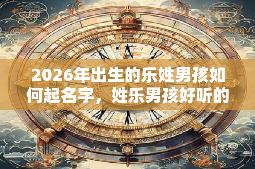 2026年出生的乐姓男孩如何起名字，姓乐男孩好听的名字