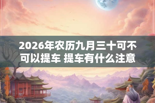 2026年农历九月三十可不可以提车 提车有什么注意点