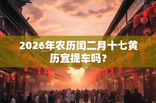 2026年农历闰二月十七黄历宜提车吗？