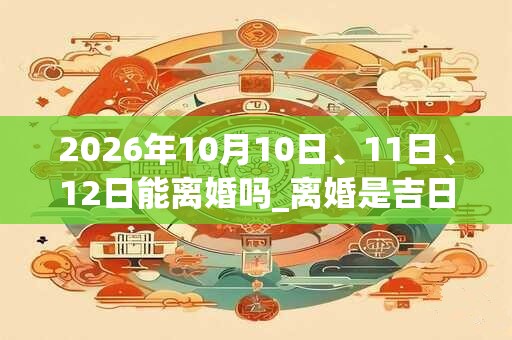 2026年10月10日、11日、12日能离婚吗_离婚是吉日吗