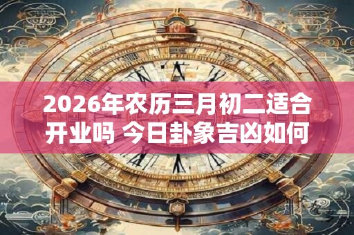 2026年农历三月初二适合开业吗 今日卦象吉凶如何