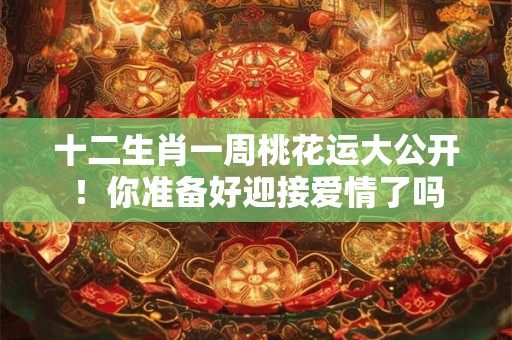 十二生肖一周桃花运大公开！你准备好迎接爱情了吗