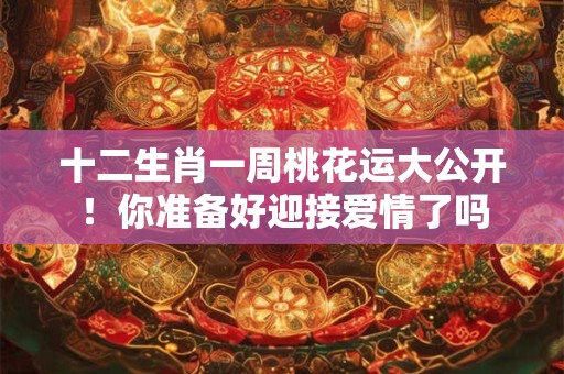 十二生肖一周桃花运大公开！你准备好迎接爱情了吗