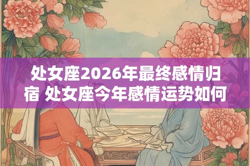 处女座2026年最终感情归宿 处女座今年感情运势如何