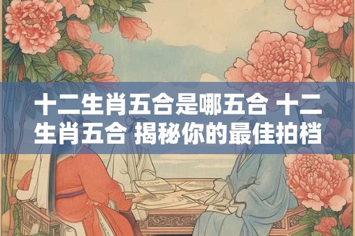 十二生肖五合是哪五合 十二生肖五合 揭秘你的最佳拍档！
