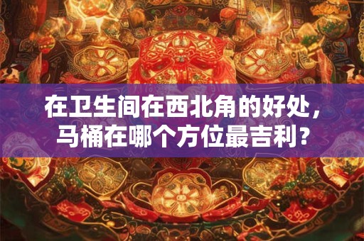 在卫生间在西北角的好处，马桶在哪个方位最吉利？