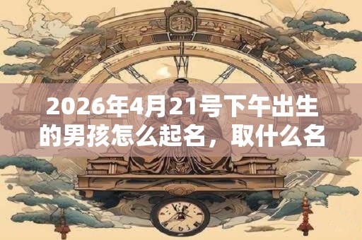 2026年4月21号下午出生的男孩怎么起名，取什么名字吉祥？