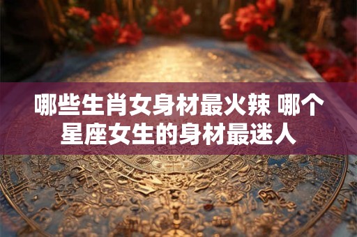哪些生肖女身材最火辣 哪个星座女生的身材最迷人