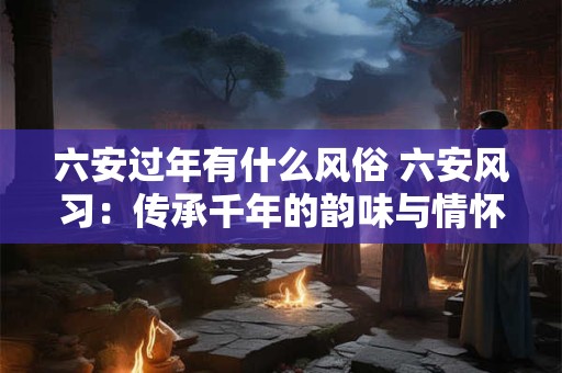 六安过年有什么风俗 六安风习：传承千年的韵味与情怀
